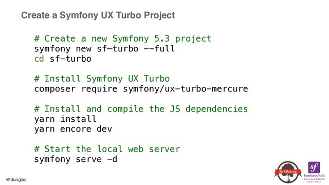 @dunglas
Create a Symfony UX Turbo Project
# Create a new Symfony 5.3 project


symfony new sf—turbo --full


cd sf-turbo


# Install Symfony UX Turbo


composer require symfony/ux-turbo-mercure


# Install and compile the JS dependencies


yarn install


yarn encore dev


# Start the local web server


symfony serve -d
