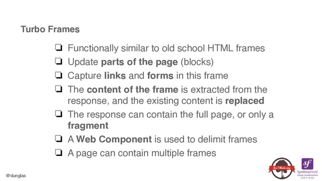 @dunglas
Turbo Frames
❏ Functionally similar to old school HTML frame
s

❏ Update parts of the page (blocks
)

❏ Capture links and forms in this fram
e

❏ The content of the frame is extracted from the
response, and the existing content is replace
d

❏ The response can contain the full page, or only a
fragmen
t

❏ A Web Component is used to delimit frame
s

❏ A page can contain multiple frames
