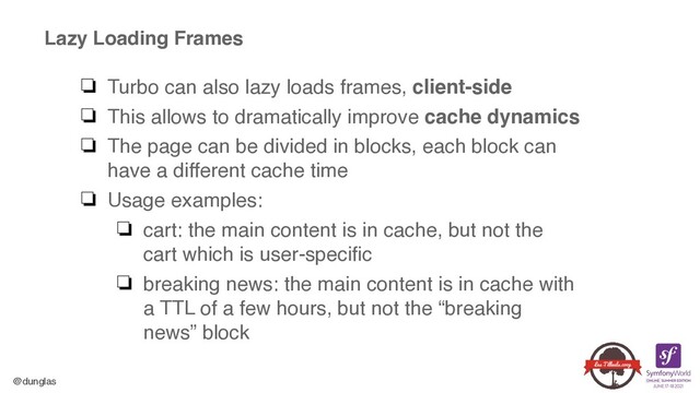 @dunglas
Lazy Loading Frames
❏ Turbo can also lazy loads frames, client-side
❏ This allows to dramatically improve cache dynamic
s

❏ The page can be divided in blocks, each block can
have a different cache tim
e

❏ Usage examples
:

❏ cart: the main content is in cache, but not the
cart which is user-specifi
c

❏ breaking news: the main content is in cache with
a TTL of a few hours, but not the “breaking
news” block
