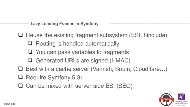 @dunglas
Lazy Loading Frames in Symfony
❏ Reuse the existing fragment subsystem (ESI, hinclude
)

❏ Routing is handled automaticall
y

❏ You can pass variables to fragment
s

❏ Generated URLs are signed (HMAC
)

❏ Best with a cache server (Varnish, Souin, Cloudflare…
)

❏ Require Symfony 5.3
+

❏ Can be mixed with server-side ESI (SEO)
