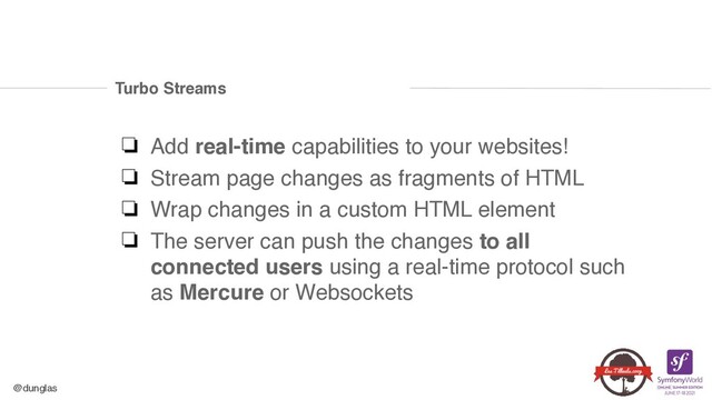 @dunglas
Turbo Streams
❏ Add real-time capabilities to your websites
!

❏ Stream page changes as fragments of HTM
L

❏ Wrap changes in a custom HTML elemen
t

❏ The server can push the changes to all
connected users using a real-time protocol such
as Mercure or Websockets
