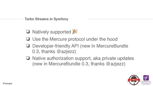 @dunglas
Turbo Streams in Symfony
❏ Natively supported 🎉
❏ Use the Mercure protocol under the hoo
d

❏ Developer-friendly API (new in MercureBundle
0.3, thanks @azjezz
)

❏ Native authorization support, aka private updates
(new in MercureBundle 0.3, thanks @azjezz)
