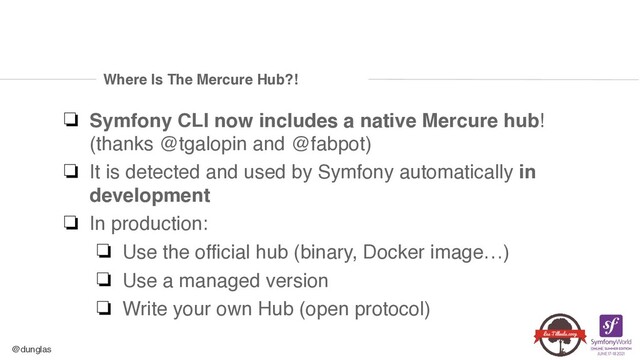 @dunglas
Where Is The Mercure Hub?!
❏ Symfony CLI now includes a native Mercure hub!
(thanks @tgalopin and @fabpot
)

❏ It is detected and used by Symfony automatically in
development
❏ In production
:

❏ Use the official hub (binary, Docker image…
)

❏ Use a managed versio
n

❏ Write your own Hub (open protocol)
