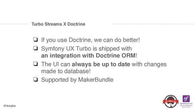 @dunglas
Turbo Streams X Doctrine
❏ If you use Doctrine, we can do better
!

❏ Symfony UX Turbo is shipped with 
an integration with Doctrine ORM
!

❏ The UI can always be up to date with changes
made to database
!

❏ Supported by MakerBundle
