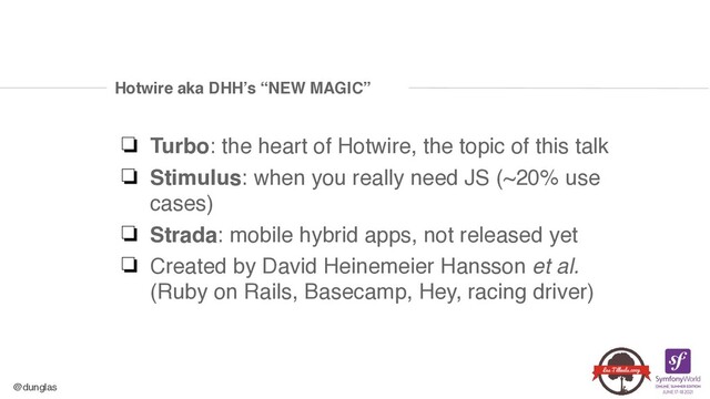 @dunglas
Hotwire aka DHH’s “NEW MAGIC”
❏ Turbo: the heart of Hotwire, the topic of this tal
k

❏ Stimulus: when you really need JS (~20% use
cases
)

❏ Strada: mobile hybrid apps, not released ye
t

❏ Created by David Heinemeier Hansson et al. 
(Ruby on Rails, Basecamp, Hey, racing driver)
