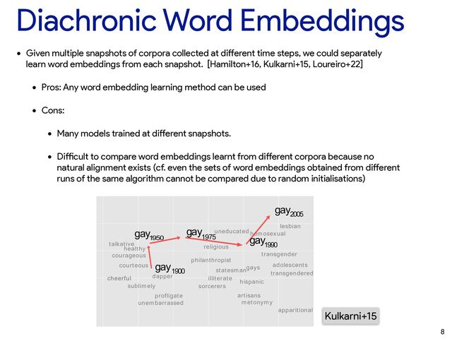 Diachronic Word Embeddings
• Given multiple snapshots of corpora collected at di
ff
erent time steps, we could separately
learn word embeddings from each snapshot. [Hamilton+16, Kulkarni+15, Loureiro+22]


• Pros: Any word embedding learning method can be used


• Cons:


• Many models trained at di
ff
erent snapshots.


• Di
ffi
cult to compare word embeddings learnt from di
ff
erent corpora because no
natural alignment exists (cf. even the sets of word embeddings obtained from di
ff
erent
runs of the same algorithm cannot be compared due to random initialisations)
8
niﬁcant Detection of Linguistic Change
arni
ersity, USA
nybrook.edu
Rami Al-Rfou
Stony Brook University, USA
ralrfou@cs.stonybrook.edu
ozzi
ersity, USA
ybrook.edu
Steven Skiena
Stony Brook University, USA
skiena@cs.stonybrook.edu
oach for tracking and
tic shifts in the mean-
c shifts are especially
pid exchange of ideas
. Our meta-analysis
es of word usage, and
point detection algo-
shifts.
roaches of increasing
property time series,
tional characteristics
ng recently proposed
train vector represen-
talkative
profligate
courageous
apparitional
dapper
sublimely
unembarrassed
courteous
sorcerers
metonymy
religious
adolescents
philanthropist
illiterate
transgendered
artisans
healthy
gays
homosexual
transgender
lesbian
statesman
hispanic
uneducated
gay
1900
gay
1950
gay
1975 gay
1990
gay
2005
cheerful
Kulkarni+15
