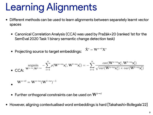 Learning Alignments
• Di
ff
erent methods can be used to learn alignments between separately learnt vector
spaces


• Canonical Correlation Analysis (CCA) was used by Pražák+20 (ranked 1st for the
SemEval 2020 Task 1 binary semantic change detection task)


• Projecting source to target embeddings:


• CCA:


•


• Fu
rt
her o
rt
hogonal constraints can be used on


• However, aligning contextualised word embeddings is hard [Takahashi+Bollegala’22]
ambiguity; the decisions to add a POS tag to English target words and retain German noun capita
shows that the organizers were aware of this problem.
3 System Description
First, we train two semantic spaces from corpus C1 and C2. We represent the semantic spac
matrix Xs (i.e., a source space s) and a matrix Xt (i.e, a target space t)2 using word2vec Skip-gr
negative sampling (Mikolov et al., 2013). We perform a cross-lingual mapping of the two vector
getting two matrices ˆ
Xs and ˆ
Xt projected into a shared space. We select two methods for th
lingual mapping Canonical Correlation Analysis (CCA) using the implementation from (Brychc
2019) and a modiﬁcation of the Orthogonal Transformation from VecMap (Artetxe et al., 2018b
of these methods are linear transformations. In our case, the transformation can be written as fol
ˆ
Xs = Ws!tXs
where Ws!t is a matrix that performs linear transformation from the source space s (matrix Xs
target space t and ˆ
Xs is the source space transformed into the target space t (the matrix Xt does n
to be transformed because Xt is already in the target space t and Xt = ˆ
Xt).
Generally, the CCA transformation transforms both spaces Xs and Xt into a third shared
(where Xs 6= ˆ
Xs and Xt 6= ˆ
Xt). Thus, CCA computes two transformation matrices Ws!o
source space and Wt!o for the target space. The transformation matrices are computed by min
the negative correlation between the vectors xs
i
2 Xs and xt
i
2 Xt that are projected into the
space o. The negative correlation is deﬁned as follows:
argmin
Ws!o,Wt!o
n
X
i=1
⇢(Ws!oxs
i
, Wt!oxt
i
) =
n
X
i=1
cov(Ws!oxs
i
, Wt!oxt
i
)
p
var(Ws!oxs
i
) ⇥ var(Wt!oxt
i
)
where cov the covariance, var is the variance and n is a number of vectors. In our implement
CCA, the matrix ˆ
Xt is equal to the matrix Xt because it transforms only the source space s (ma
into the target space t from the common shared space with a pseudo-inversion, and the target spa
s!t
lingual mapping Canonical Correlation Analysis (CCA) using the implementation from (Brychc´
ın et al
2019) and a modiﬁcation of the Orthogonal Transformation from VecMap (Artetxe et al., 2018b). Bot
of these methods are linear transformations. In our case, the transformation can be written as follows:
ˆ
Xs = Ws!tXs (1
where Ws!t is a matrix that performs linear transformation from the source space s (matrix Xs) into
target space t and ˆ
Xs is the source space transformed into the target space t (the matrix Xt does not hav
to be transformed because Xt is already in the target space t and Xt = ˆ
Xt).
Generally, the CCA transformation transforms both spaces Xs and Xt into a third shared space
(where Xs 6= ˆ
Xs and Xt 6= ˆ
Xt). Thus, CCA computes two transformation matrices Ws!o for th
source space and Wt!o for the target space. The transformation matrices are computed by minimizin
the negative correlation between the vectors xs
i
2 Xs and xt
i
2 Xt that are projected into the share
space o. The negative correlation is deﬁned as follows:
argmin
Ws!o,Wt!o
n
X
i=1
⇢(Ws!oxs
i
, Wt!oxt
i
) =
n
X
i=1
cov(Ws!oxs
i
, Wt!oxt
i
)
p
var(Ws!oxs
i
) ⇥ var(Wt!oxt
i
)
(2
where cov the covariance, var is the variance and n is a number of vectors. In our implementation o
CCA, the matrix ˆ
Xt is equal to the matrix Xt because it transforms only the source space s (matrix Xs
into the target space t from the common shared space with a pseudo-inversion, and the target space doe
not change. The matrix Ws!t for this transformation is then given by:
Ws!t = Ws!o(Wt!o) 1 (3
The submissions that use CCA are referred to as cca-nn, cca-bin, cca-nn-r and cca-bin-r where the -
part means that the source and target spaces are reversed, see Section 4. The -nn and -bin parts refer to
type of threshold used only in the Sub-task 1, see Section 3.1. Thus, in Sub-task 2, there is no differenc
ˆ
Xs = Ws!tXs (1)
that performs linear transformation from the source space s (matrix Xs) into a
he source space transformed into the target space t (the matrix Xt does not have
e Xt is already in the target space t and Xt = ˆ
Xt).
ansformation transforms both spaces Xs and Xt into a third shared space o
Xt 6= ˆ
Xt). Thus, CCA computes two transformation matrices Ws!o for the
for the target space. The transformation matrices are computed by minimizing
between the vectors xs
i
2 Xs and xt
i
2 Xt that are projected into the shared
relation is deﬁned as follows:
X
1
⇢(Ws!oxs
i
, Wt!oxt
i
) =
n
X
i=1
cov(Ws!oxs
i
, Wt!oxt
i
)
p
var(Ws!oxs
i
) ⇥ var(Wt!oxt
i
)
(2)
e, var is the variance and n is a number of vectors. In our implementation of
ual to the matrix Xt because it transforms only the source space s (matrix Xs)
m the common shared space with a pseudo-inversion, and the target space does
Ws!t for this transformation is then given by:
Ws!t = Ws!o(Wt!o) 1 (3)
se CCA are referred to as cca-nn, cca-bin, cca-nn-r and cca-bin-r where the -r
e and target spaces are reversed, see Section 4. The -nn and -bin parts refer to a
ly in the Sub-task 1, see Section 3.1. Thus, in Sub-task 2, there is no difference
submissions: cca-nn – cca-bin and cca-nn-r – cca-bin-r.
ogonal Transformation, the submissions are referred to as ort & uns. We use
on with a supervised seed dictionary consisting of all words common to both
s!t
Ws→t
9
