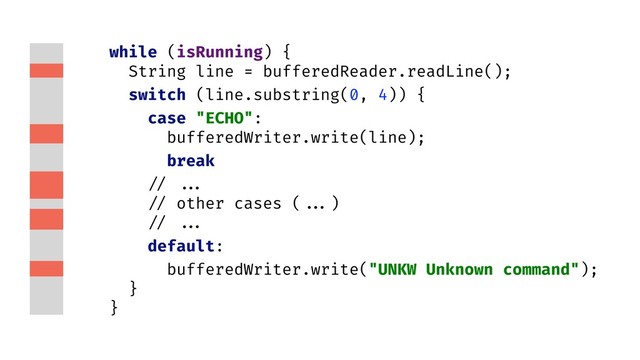 while (isRunning) {
String line = bufferedReader.readLine();
switch (line.substring(0, 4)) {
case "ECHO":
bufferedWriter.write(line);
break
// ...
// other cases ( ...)
// ...
default:
bufferedWriter.write("UNKW Unknown command");
}
}
