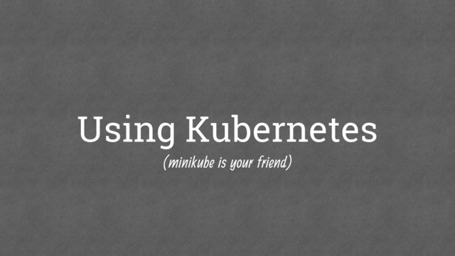 Using Kubernetes
(minikube is your friend)
