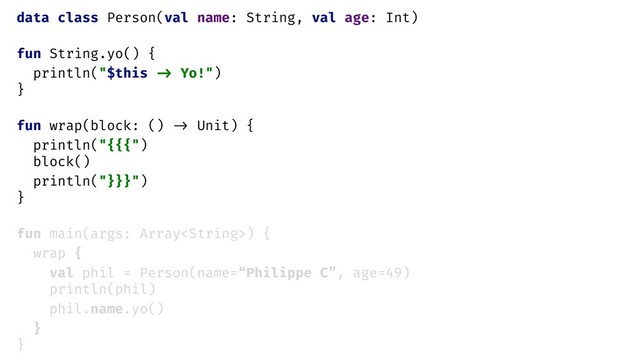 data class Person(val name: String, val age: Int)
fun String.yo() {
println("$this -> Yo!")
}
fun wrap(block: () -> Unit) {
println("{{{")
block()
println("}}}")
}
fun main(args: Array) {
wrap {
val phil = Person(name=“Philippe C”, age=49)
println(phil)
phil.name.yo()
}
}
