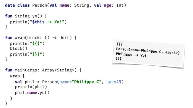 data class Person(val name: String, val age: Int)
fun String.yo() {
println("$this -> Yo!")
}
fun wrap(block: () -> Unit) {
println("{{{")
block()
println("}}}")
}
fun main(args: Array) {
wrap {
val phil = Person(name=“Philippe C”, age=49)
println(phil)
phil.name.yo()
}
}
{{{
Person(name=Philippe C, age=49)
Philippe -> Yo!
}}}
