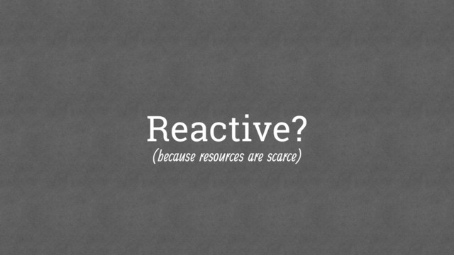 Reactive?
(because resources are scarce)
