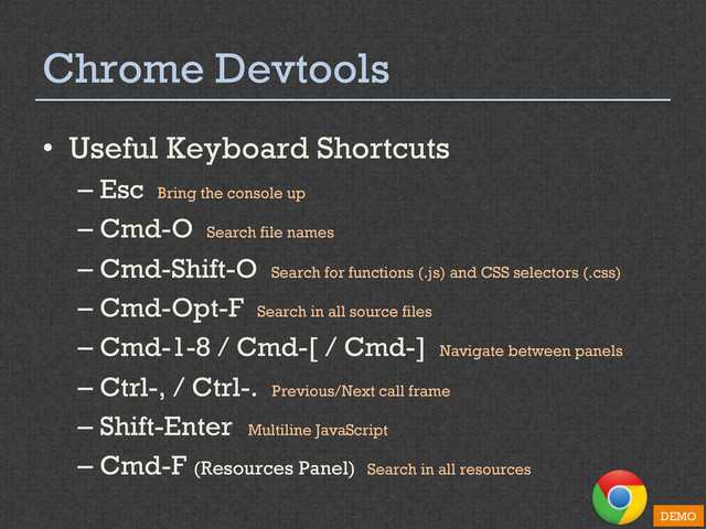 Chrome Devtools
•  Useful Keyboard Shortcuts
– Esc Bring the console up
– Cmd-O Search file names
– Cmd-Shift-O Search for functions (.js) and CSS selectors (.css)
– Cmd-Opt-F Search in all source files
– Cmd-1-8 / Cmd-[ / Cmd-] Navigate between panels
– Ctrl-, / Ctrl-. Previous/Next call frame
– Shift-Enter Multiline JavaScript
– Cmd-F (Resources Panel) Search in all resources
DEMO
