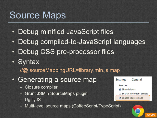 Source Maps
•  Debug minified JavaScript files
•  Debug compiled-to-JavaScript languages
•  Debug CSS pre-processor files
•  Syntax
//@ sourceMappingURL=library.min.js.map
•  Generating a source map
–  Closure compiler
–  Grunt JSMin SourceMaps plugin
–  UglifyJS
–  Multi-level source maps (CoffeeScript/TypeScript)
DEMO

