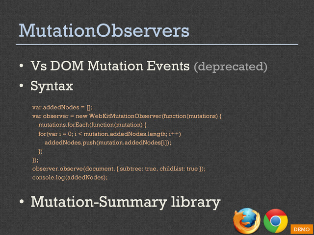 MutationObservers
•  Vs DOM Mutation Events (deprecated)
•  Syntax
var addedNodes = [];
var observer = new WebKitMutationObserver(function(mutations) {
mutations.forEach(function(mutation) {
for(var i = 0; i < mutation.addedNodes.length; i++)
addedNodes.push(mutation.addedNodes[i]);
})
});
observer.observe(document, { subtree: true, childList: true });
console.log(addedNodes);
•  Mutation-Summary library
DEMO
