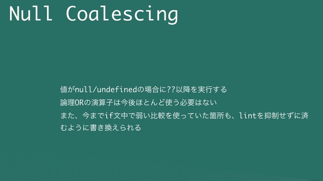 Null Coalescing
஋͕null/undefinedͷ৔߹ʹ??Ҏ߱Λ࣮ߦ͢Δ
࿦ཧORͷԋࢉࢠ͸ࠓޙ΄ͱΜͲ࢖͏ඞཁ͸ͳ͍
·ͨɺࠓ·ͰifจதͰऑ͍ൺֱΛ࢖͍ͬͯͨՕॴ΋ɺlintΛ཈੍ͤͣʹࡁ
ΉΑ͏ʹॻ͖׵͑ΒΕΔ
