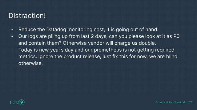Distraction!
28
- Reduce the Datadog monitoring cost, it is going out of hand.
- Our logs are piling up from last 2 days, can you please look at it as P0
and contain them? Otherwise vendor will charge us double.
- Today is new year’s day and our prometheus is not getting required
metrics. Ignore the product release, just fix this for now, we are blind
otherwise.
