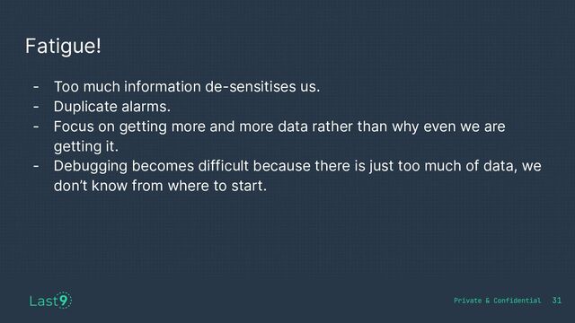 Fatigue!
31
- Too much information de-sensitises us.
- Duplicate alarms.
- Focus on getting more and more data rather than why even we are
getting it.
- Debugging becomes difficult because there is just too much of data, we
don’t know from where to start.
