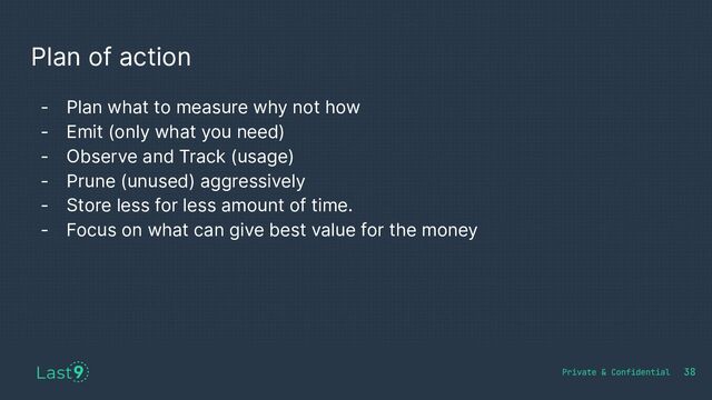 Plan of action
38
- Plan what to measure why not how
- Emit (only what you need)
- Observe and Track (usage)
- Prune (unused) aggressively
- Store less for less amount of time.
- Focus on what can give best value for the money
