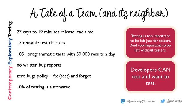 @maaretp
@maaretp@mas.to
A Tale of a Team (and its neighbor)
27 days to 19 minutes release lead time
13 reusable test charters
1851 programmatic tests with 50 000 results a day
no written bug reports
zero bugs policy – fix (test) and forget
10% of testing is automated
Contemporary ExploratoryTesting
Testing is too important
to be left just for testers.
And too important to be
left without testers.
Developers CAN
test and want to
test.
