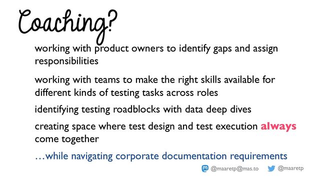 @maaretp
@maaretp@mas.to
working with product owners to identify gaps and assign
responsibilities
working with teams to make the right skills available for
different kinds of testing tasks across roles
identifying testing roadblocks with data deep dives
creating space where test design and test execution always
come together
…while navigating corporate documentation requirements
Coaching?
