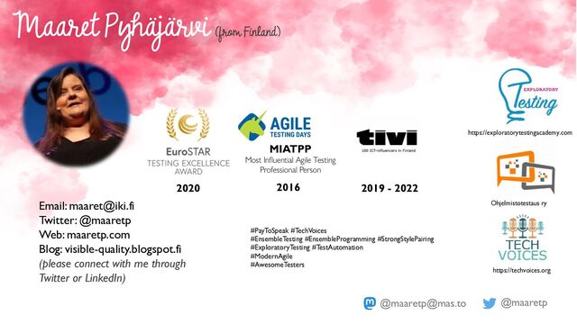 @maaretp
@maaretp@mas.to
2020 2016
MIATPP
Most Influential Agile Testing
Professional Person
#PayToSpeak #TechVoices
#EnsembleTesting #EnsembleProgramming #StrongStylePairing
#ExploratoryTesting #TestAutomation
#ModernAgile
#AwesomeTesters
Maaret Pyhäjärvi
(from Finland)
Email: maaret@iki.fi
Twitter: @maaretp
Web: maaretp.com
Blog: visible-quality.blogspot.fi
(please connect with me through
Twitter or LinkedIn)
2019 - 2022
https://exploratorytestingacademy.com
Ohjelmistotestaus ry
https://techvoices.org
