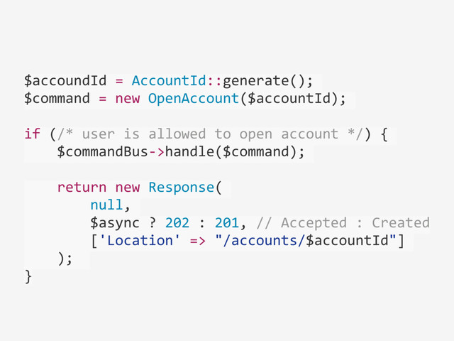 $accoundId	  =	  AccountId::generate();	  
$command	  =	  new	  OpenAccount($accountId);	  
if	  (/*	  user	  is	  allowed	  to	  open	  account	  */)	  {	  
	  	  	  	  $commandBus-­‐>handle($command);	  
	  	  	  	  return	  new	  Response(	  
	  	  	  	  	  	  	  	  null,	  
	  	  	  	  	  	  	  	  $async	  ?	  202	  :	  201,	  //	  Accepted	  :	  Created	  
	  	  	  	  	  	  	  	  ['Location'	  =>	  "/accounts/$accountId"]	  
	  	  	  	  );	  	  
}
