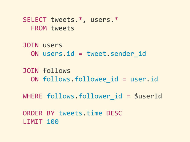 SELECT	  tweets.*,	  users.*	  
	  	  FROM	  tweets	  
JOIN	  users	  
	  	  ON	  users.id	  =	  tweet.sender_id	  
JOIN	  follows	  
	  	  ON	  follows.followee_id	  =	  user.id	  
WHERE	  follows.follower_id	  =	  $userId	  
ORDER	  BY	  tweets.time	  DESC	  
LIMIT	  100
