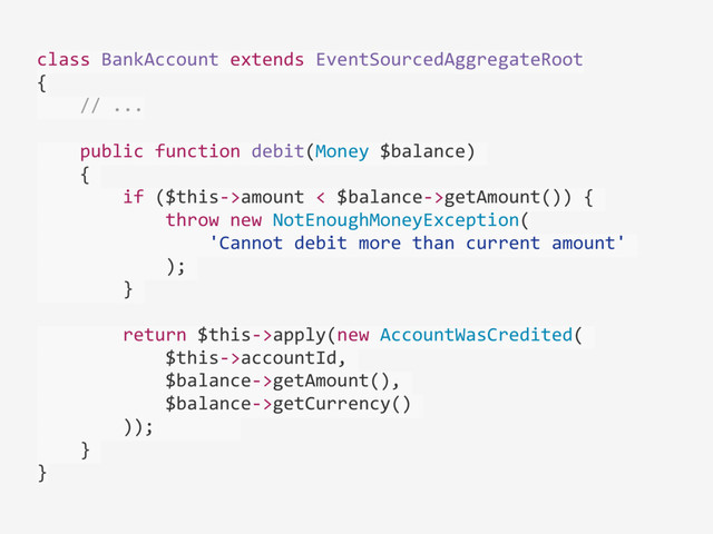 class	  BankAccount	  extends	  EventSourcedAggregateRoot	  
{	  
	  	  	  	  //	  ...	  
	  	  	  	  public	  function	  debit(Money	  $balance)	  
	  	  	  	  {	  
	  	  	  	  	  	  	  	  if	  ($this-­‐>amount	  <	  $balance-­‐>getAmount())	  {	  
	  	  	  	  	  	  	  	  	  	  	  	  throw	  new	  NotEnoughMoneyException(	  
	  	  	  	  	  	  	  	  	  	  	  	  	  	  	  	  'Cannot	  debit	  more	  than	  current	  amount'	  
	  	  	  	  	  	  	  	  	  	  	  	  );	  
	  	  	  	  	  	  	  	  }	  
	  	  	  	  	  	  	  	  return	  $this-­‐>apply(new	  AccountWasCredited(	  
	  	  	  	  	  	  	  	  	  	  	  	  $this-­‐>accountId,	  
	  	  	  	  	  	  	  	  	  	  	  	  $balance-­‐>getAmount(),	  
	  	  	  	  	  	  	  	  	  	  	  	  $balance-­‐>getCurrency()	  
	  	  	  	  	  	  	  	  ));	  	  	  	  	  	  	  	  
	  	  	  	  }	  
}
