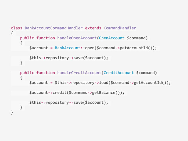 class	  BankAccountCommandHandler	  extends	  CommandHandler	  
{	  
	  	  	  	  public	  function	  handleOpenAccount(OpenAccount	  $command)	  
	  	  	  	  {	  
	  	  	  	  	  	  	  	  $account	  =	  BankAccount::open($command-­‐>getAccountId());	  
	  	  	  	  	  	  	  	  $this-­‐>repository-­‐>save($account);	  
	  	  	  	  }	  
	  	  	  	  public	  function	  handleCreditAccount(CreditAccount	  $command)	  
	  	  	  	  {	  
	  	  	  	  	  	  	  	  $account	  =	  $this-­‐>repository-­‐>load($command-­‐>getAccountId());	  
	  	  	  	  	  	  	  	  $account-­‐>credit($command-­‐>getBalance());	  
	  	  	  	  	  	  	  	  $this-­‐>repository-­‐>save($account);	  
	  	  	  	  }	  
}
