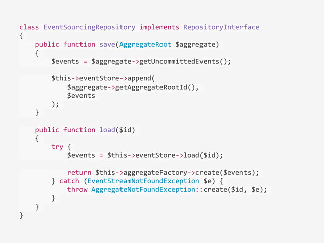 class	  EventSourcingRepository	  implements	  RepositoryInterface	  
{	  
	  	  	  	  public	  function	  save(AggregateRoot	  $aggregate)	  
	  	  	  	  {	  
	  	  	  	  	  	  	  	  $events	  =	  $aggregate-­‐>getUncommittedEvents();	  
	  	  	  	  	  	  	  	  $this-­‐>eventStore-­‐>append(	  
	  	  	  	  	  	  	  	  	  	  	  	  $aggregate-­‐>getAggregateRootId(),	  	  
	  	  	  	  	  	  	  	  	  	  	  	  $events	  
	  	  	  	  	  	  	  	  );	  
	  	  	  	  }	  
	  	  	  	  public	  function	  load($id)	  
	  	  	  	  {	  
	  	  	  	  	  	  	  	  try	  {	  
	  	  	  	  	  	  	  	  	  	  	  	  $events	  =	  $this-­‐>eventStore-­‐>load($id);	  
	  	  	  	  	  	  	  	  	  	  	  	  return	  $this-­‐>aggregateFactory-­‐>create($events);	  
	  	  	  	  	  	  	  	  }	  catch	  (EventStreamNotFoundException	  $e)	  {	  
	  	  	  	  	  	  	  	  	  	  	  	  throw	  AggregateNotFoundException::create($id,	  $e);	  
	  	  	  	  	  	  	  	  }	  
	  	  	  	  }	  
}
