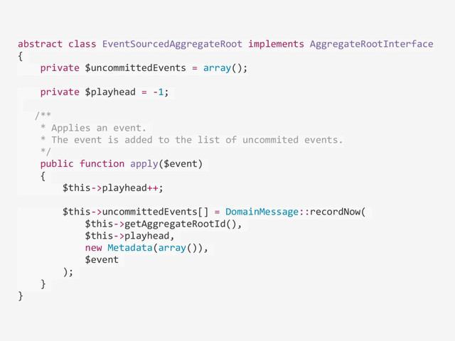 abstract	  class	  EventSourcedAggregateRoot	  implements	  AggregateRootInterface	  
{	  
	  	  	  	  private	  $uncommittedEvents	  =	  array();	  
	  	  	  	  private	  $playhead	  =	  -­‐1;	  
	  	  
	  	  	  /**	  
	  	  	  	  *	  Applies	  an	  event.	  	  
	  	  	  	  *	  The	  event	  is	  added	  to	  the	  list	  of	  uncommited	  events.	  
	  	  	  	  */	  
	  	  	  	  public	  function	  apply($event)	  
	  	  	  	  {	  
	  	  	  	  	  	  	  	  $this-­‐>playhead++;	  
	  	  	  	  	  	  	  	  $this-­‐>uncommittedEvents[]	  =	  DomainMessage::recordNow(	  
	  	  	  	  	  	  	  	  	  	  	  	  $this-­‐>getAggregateRootId(),	  
	  	  	  	  	  	  	  	  	  	  	  	  $this-­‐>playhead,	  
	  	  	  	  	  	  	  	  	  	  	  	  new	  Metadata(array()),	  
	  	  	  	  	  	  	  	  	  	  	  	  $event	  
	  	  	  	  	  	  	  	  );	  
	  	  	  	  }	  
}
