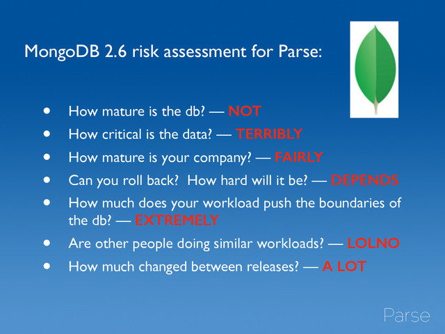 MongoDB 2.6 risk assessment for Parse:
• How mature is the db? — NOT	

• How critical is the data? — TERRIBLY	

• How mature is your company? — FAIRLY	

• Can you roll back? How hard will it be? — DEPENDS	

• How much does your workload push the boundaries of
the db? — EXTREMELY	

• Are other people doing similar workloads? — LOLNO
• How much changed between releases? — A LOT
