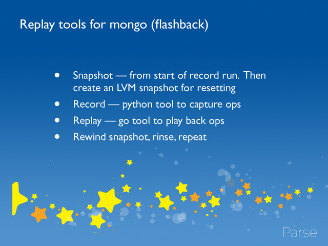 • Snapshot — from start of record run. Then
create an LVM snapshot for resetting	

• Record — python tool to capture ops	

• Replay — go tool to play back ops	

• Rewind snapshot, rinse, repeat	

Replay tools for mongo (ﬂashback)
