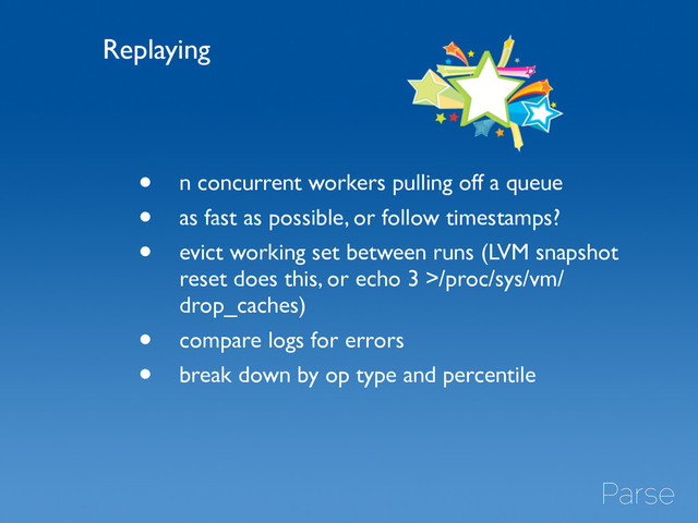 • n concurrent workers pulling off a queue	

• as fast as possible, or follow timestamps?	

• evict working set between runs (LVM snapshot
reset does this, or echo 3 >/proc/sys/vm/
drop_caches)	

• compare logs for errors	

• break down by op type and percentile
Replaying

