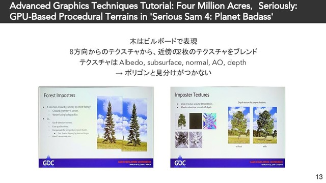 Advanced Graphics Techniques Tutorial: Four Million Acres， Seriously:
GPU-Based Procedural Terrains in 'Serious Sam 4: Planet Badass'
木はビルボードで表現
8方向からのテクスチャから、近傍の
2枚のテクスチャをブレンド
テクスチャは Albedo, subsurface, normal, AO, depth
→ ポリゴンと見分けがつかない
13
