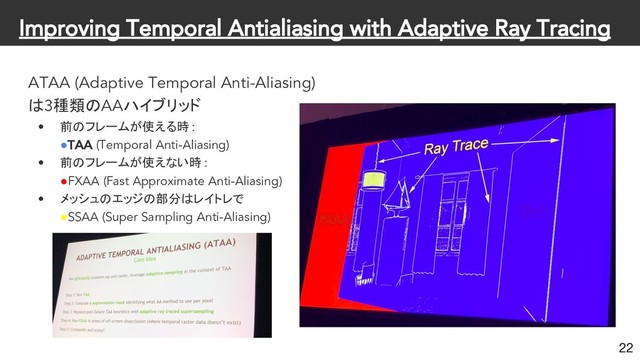 Improving Temporal Antialiasing with Adaptive Ray Tracing
ATAA (Adaptive Temporal Anti-Aliasing)
は3種類のAAハイブリッド
• 前のフレームが使える時 :
●TAA (Temporal Anti-Aliasing)
• 前のフレームが使えない時 :
●FXAA (Fast Approximate Anti-Aliasing)
• メッシュのエッジの部分はレイトレで
●SSAA (Super Sampling Anti-Aliasing)
22
