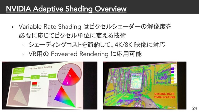 NVIDIA Adaptive Shading Overview
• Variable Rate Shading はピクセルシェーダーの解像度を
必要に応じてピクセル単位に変える技術
‣ シェーディングコストを節約して、4K/8K 映像に対応
‣ VR用の Foveated Rendering に応用可能
24
