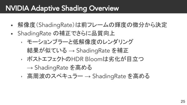 NVIDIA Adaptive Shading Overview
• 解像度（ShadingRate）は前フレームの輝度の微分から決定
• ShadingRate の補正でさらに品質向上
‣ モーションブラーと低解像度のレンダリング
結果が似ている → ShadingRate を補正
‣ ポストエフェクトのHDR Bloomは劣化が目立つ
→ ShadingRate を高める
‣ 高周波のスペキュラー → ShadingRate を高める
25

