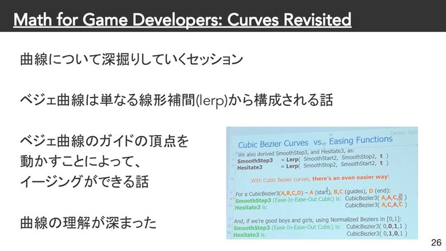 Math for Game Developers: Curves Revisited
曲線について深掘りしていくセッション
ベジェ曲線は単なる線形補間(lerp)から構成される話
ベジェ曲線のガイドの頂点を
動かすことによって、
イージングができる話
曲線の理解が深まった
26
