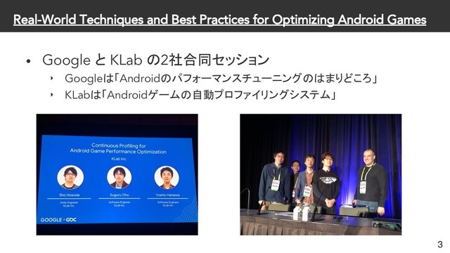 Real-World Techniques and Best Practices for Optimizing Android Games
• Google と KLab の2社合同セッション
‣ Googleは「Androidのパフォーマンスチューニングのはまりどころ」
‣ KLabは「Androidゲームの自動プロファイリングシステム」
3
