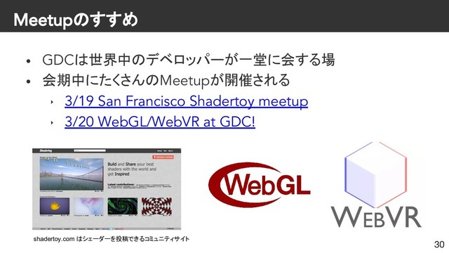 Meetupのすすめ
• GDCは世界中のデベロッパーが一堂に会する場
• 会期中にたくさんのMeetupが開催される
‣ 3/19 San Francisco Shadertoy meetup
‣ 3/20 WebGL/WebVR at GDC!
30
shadertoy.com はシェーダーを投稿できるコミュニティサイト
