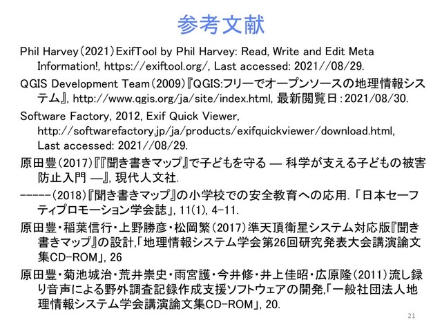 参考文献
Phil Harvey（2021）ExifTool by Phil Harvey: Read, Write and Edit Meta
Information!, https://exiftool.org/, Last accessed: 2021//08/29.
QGIS Development Team（2009）『QGIS:フリーでオープンソースの地理情報シス
テム』, http://www.qgis.org/ja/site/index.html, 最新閲覧日：2021/08/30.
Software Factory, 2012, Exif Quick Viewer,
http://softwarefactory.jp/ja/products/exifquickviewer/download.html,
Last accessed: 2021//08/29.
原田豊（2017）『『聞き書きマップ』で子どもを守る ― 科学が支える子どもの被害
防止入門 ―』, 現代人文社.
-----（2018）『聞き書きマップ』の小学校での安全教育への応用．「日本セーフ
ティプロモーション学会誌」, 11(1), 4-11.
原田豊・稲葉信行・上野勝彦・松岡繁（2017）準天頂衛星システム対応版『聞き
書きマップ』の設計,「地理情報システム学会第26回研究発表大会講演論文
集CD-ROM」, 26
原田豊・菊池城治・荒井崇史・雨宮護・今井修・井上佳昭・広原隆（2011）流し録
り音声による野外調査記録作成支援ソフトウェアの開発,「一般社団法人地
理情報システム学会講演論文集CD-ROM」, 20.
21
