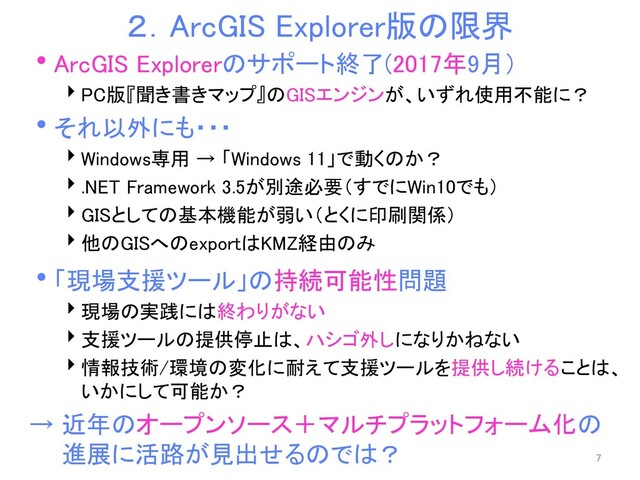 ２．ArcGIS Explorer版の限界
ArcGIS Explorerのサポート終了(2017年9月）
PC版『聞き書きマップ』のGISエンジンが、いずれ使用不能に？
それ以外にも・・・
Windows専用 → 「Windows 11」で動くのか？
.NET Framework 3.5が別途必要（すでにWin10でも）
GISとしての基本機能が弱い（とくに印刷関係）
他のGISへのexportはKMZ経由のみ
「現場支援ツール」の持続可能性問題
現場の実践には終わりがない
支援ツールの提供停止は、ハシゴ外しになりかねない
情報技術/環境の変化に耐えて支援ツールを提供し続けることは、
いかにして可能か？
→ 近年のオープンソース＋マルチプラットフォーム化の
進展に活路が見出せるのでは？ 7

