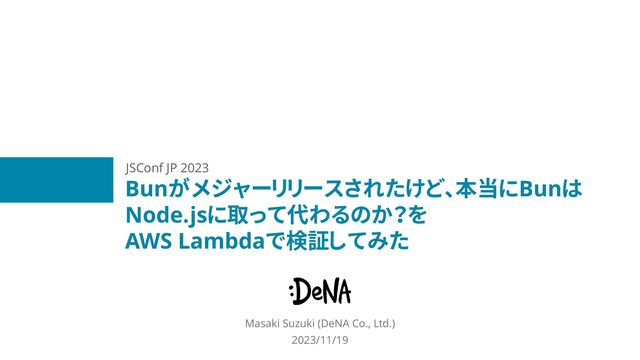 Bunがメジャーリリースされたけど、本当にBunは
Node.jsに取って代わるのか？を
AWS Lambdaで検証してみた
Masaki Suzuki (DeNA Co., Ltd.)
2023/11/19
JSConf JP 2023
