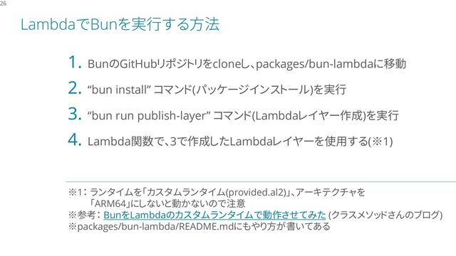 LambdaでBunを実行する方法
26
1. BunのGitHubリポジトリをcloneし、packages/bun-lambdaに移動
2. “bun install” コマンド(パッケージインストール)を実行
3. “bun run publish-layer” コマンド(Lambdaレイヤー作成)を実行
4. Lambda関数で、3で作成したLambdaレイヤーを使用する(※1)
※1： ランタイムを「カスタムランタイム(provided.al2)」、アーキテクチャを
「ARM64」にしないと動かないので注意
※参考： BunをLambdaのカスタムランタイムで動作させてみた (クラスメソッドさんのブログ)
※packages/bun-lambda/README.mdにもやり方が書いてある
