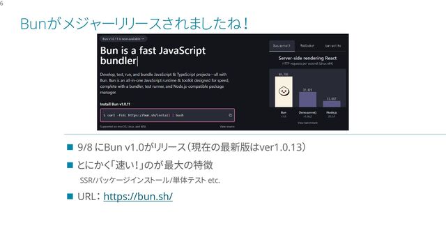 Bunがメジャーリリースされましたね！
6
◼ 9/8 にBun v1.0がリリース（現在の最新版はver1.0.13）
◼ とにかく「速い！」のが最大の特徴
SSR/パッケージインストール/単体テスト etc.
◼ URL： https://bun.sh/
ここに 図 や テキスト を挿入します
