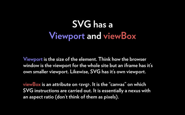 SVG has a
Viewport and viewBox
Viewport is the size of the element. Think how the browser
window is the viewport for the whole site but an iframe has it’s
own smaller viewport. Likewise, SVG has it’s own viewport.
viewBox is an attribute on . It is the “canvas” on which
SVG instructions are carried out. It is essentially a nexus with
an aspect ratio (don’t think of them as pixels).
