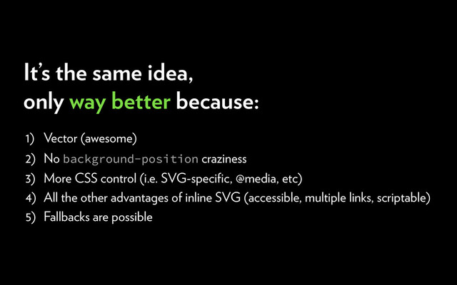 1) Vector (awesome)
2) No background-position craziness
3) More CSS control (i.e. SVG-speciﬁc, @media, etc)
4) All the other advantages of inline SVG (accessible, multiple links, scriptable)
5) Fallbacks are possible
It’s the same idea,
only way better because:
