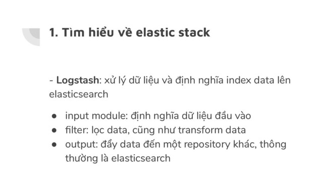 1. Tìm hiểu về elastic stack
- Logstash: xử lý dữ liệu và định nghĩa index data lên
elasticsearch
● input module: định nghĩa dữ liệu đầu vào
● ﬁlter: lọc data, cũng như transform data
● output: đẩy data đến một repository khác, thông
thường là elasticsearch
